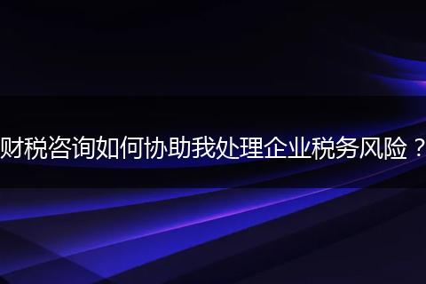 財(cái)稅咨詢?nèi)绾螀f(xié)助我處理企業(yè)稅務(wù)風(fēng)險(xiǎn)？