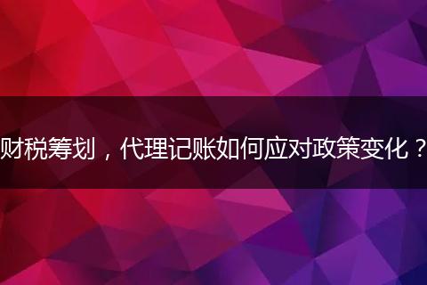 財稅籌劃，代理記賬如何應對政策變化？