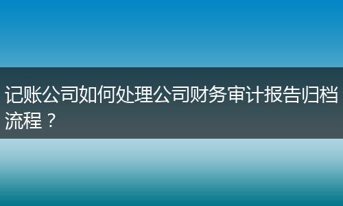 記賬公司如何處理公司財(cái)務(wù)審計(jì)報(bào)告歸檔流程?