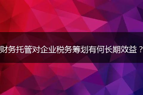 財(cái)務(wù)托管對企業(yè)稅務(wù)籌劃有何長期效益？