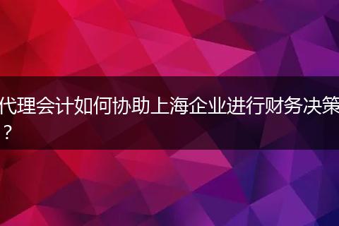 代理會計如何協(xié)助上海企業(yè)進行財務決策？