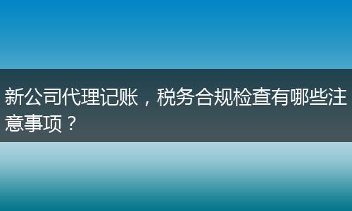 新公司代理記賬，稅務(wù)合規(guī)檢查有哪些注意事項(xiàng)？