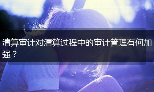 清算審計(jì)對清算過程中的審計(jì)管理有何加強(qiáng)？