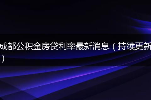 成都公積金房貸利率最新消息（持續(xù)更新）