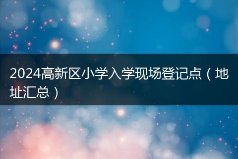2024高新區(qū)小學(xué)入學(xué)現(xiàn)場登記點(diǎn)（地址匯總）