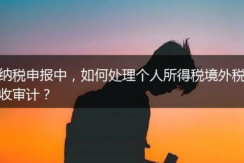 納稅申報中，如何處理個人所得稅境外稅收審計？