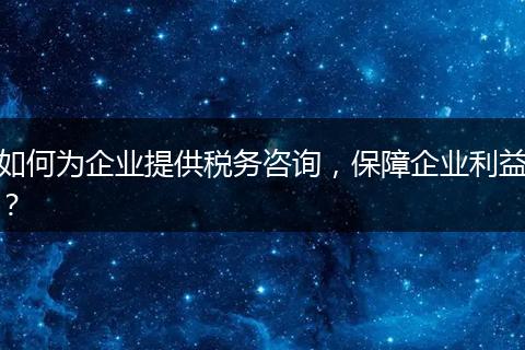 如何為企業(yè)提供稅務(wù)咨詢，保障企業(yè)利益？