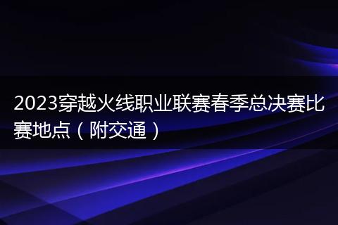 2023穿越火線職業(yè)聯(lián)賽春季總決賽比賽地點（附交通）