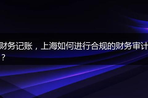 財(cái)務(wù)記賬，上海如何進(jìn)行合規(guī)的財(cái)務(wù)審計(jì)？