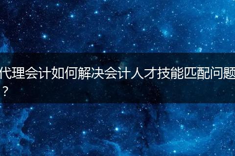 代理會(huì)計(jì)如何解決會(huì)計(jì)人才技能匹配問(wèn)題？