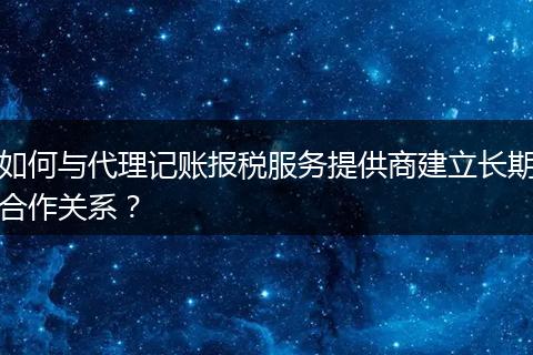 如何與代理記賬報(bào)稅服務(wù)提供商建立長(zhǎng)期合作關(guān)系？
