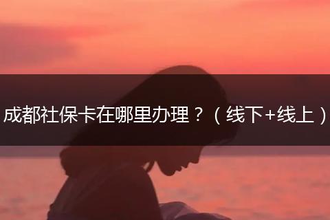 成都社保卡在哪里辦理？（線下+線上）