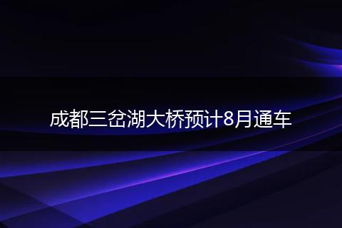 成都三岔湖大橋預(yù)計(jì)8月通車