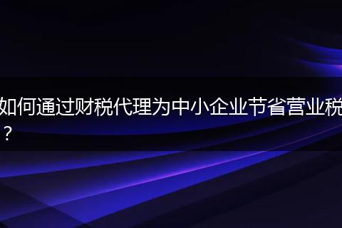 如何通過財稅代理為中小企業(yè)節(jié)省營業(yè)稅?