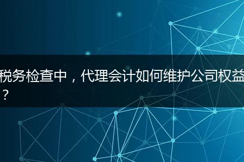 稅務(wù)檢查中，代理會計如何維護公司權(quán)益？