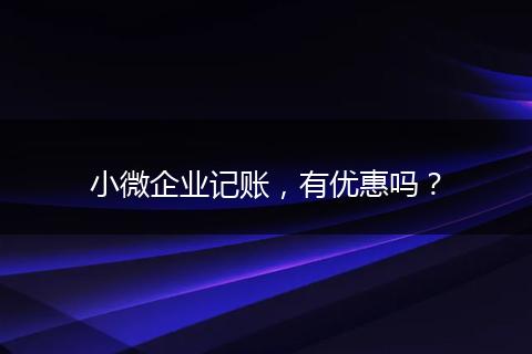小微企業(yè)記賬，有優(yōu)惠嗎？
