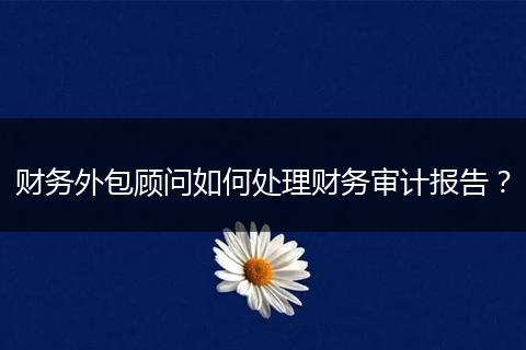 財(cái)務(wù)外包顧問如何處理財(cái)務(wù)審計(jì)報(bào)告?
