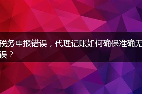 稅務(wù)申報錯誤，代理記賬如何確保準(zhǔn)確無誤？