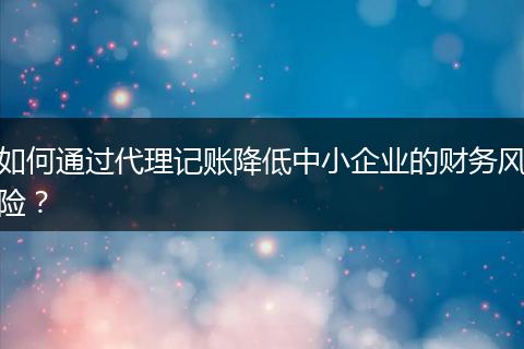 如何通過代理記賬降低中小企業(yè)的財(cái)務(wù)風(fēng)險(xiǎn)？
