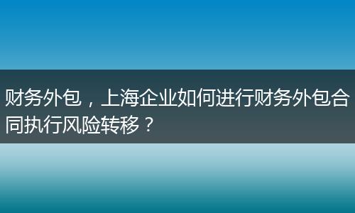 財務外包，上海企業(yè)如何進行財務外包合同執(zhí)行風險轉(zhuǎn)移？