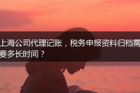 上海公司代理記賬，稅務(wù)申報資料歸檔需要多長時間？