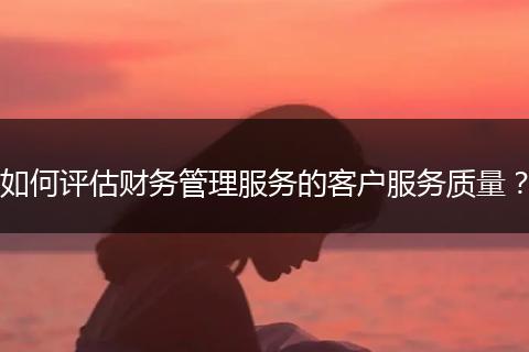 如何評估財務(wù)管理服務(wù)的客戶服務(wù)質(zhì)量？