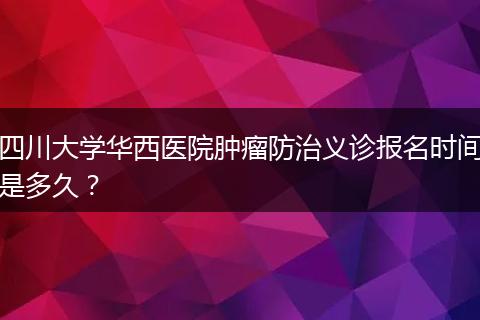 四川大學(xué)華西醫(yī)院腫瘤防治義診報名時間是多久？