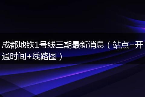 成都地鐵1號(hào)線三期最新消息（站點(diǎn)+開通時(shí)間+線路圖）
