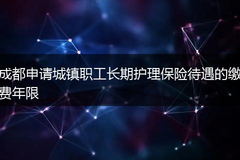 成都申請城鎮(zhèn)職工長期護理保險待遇的繳費年限
