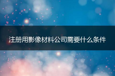 注冊(cè)用影像材料公司需要什么條件