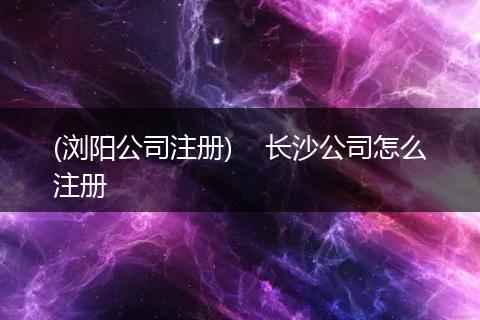 (瀏陽公司注冊(cè))    長沙公司怎么注冊(cè)