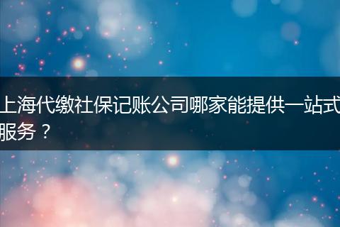 上海代繳社保記賬公司哪家能提供一站式服務(wù)？