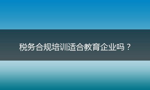 稅務(wù)合規(guī)培訓(xùn)適合教育企業(yè)嗎?