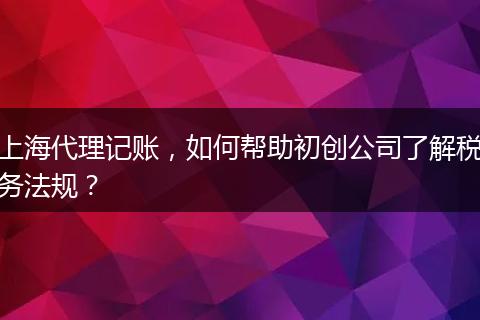 上海代理記賬，如何幫助初創(chuàng)公司了解稅務(wù)法規(guī)？