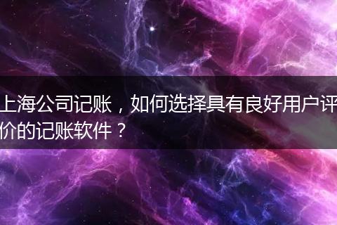 上海公司記賬，如何選擇具有良好用戶評價的記賬軟件？