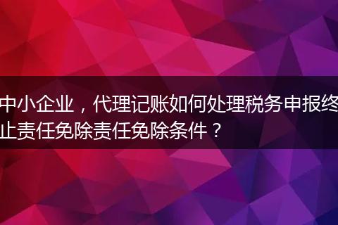 中小企業(yè)，代理記賬如何處理稅務(wù)申報(bào)終止責(zé)任免除責(zé)任免除條件？