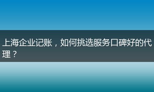 上海企業(yè)記賬，如何挑選服務(wù)口碑好的代理？