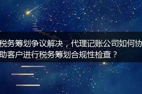 稅務(wù)籌劃爭(zhēng)議解決，代理記賬公司如何協(xié)助客戶進(jìn)行稅務(wù)籌劃合規(guī)性檢查？
