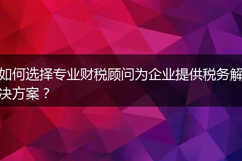 如何選擇專業(yè)財(cái)稅顧問(wèn)為企業(yè)提供稅務(wù)解決方案？