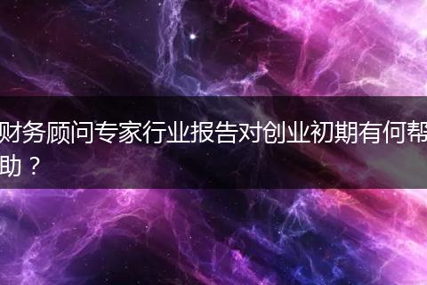 財(cái)務(wù)顧問專家行業(yè)報(bào)告對創(chuàng)業(yè)初期有何幫助？