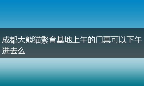 成都大熊貓繁育基地上午的門票可以下午進(jìn)去么