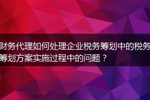 財務(wù)代理如何處理企業(yè)稅務(wù)籌劃中的稅務(wù)籌劃方案實施過程中的問題？