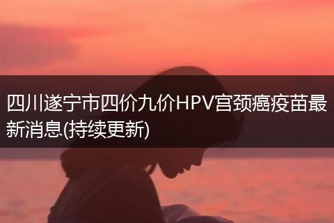 四川遂寧市四價九價HPV宮頸癌疫苗最新消息(持續(xù)更新)