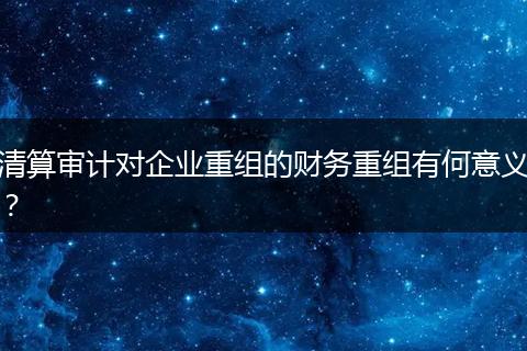 清算審計(jì)對(duì)企業(yè)重組的財(cái)務(wù)重組有何意義?