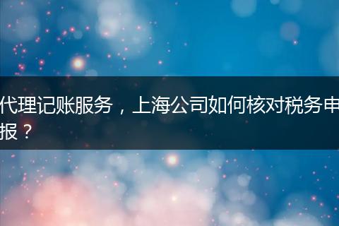 代理記賬服務(wù)，上海公司如何核對稅務(wù)申報？