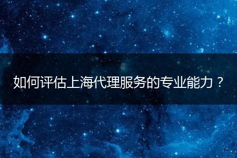 如何評估上海代理服務(wù)的專業(yè)能力?