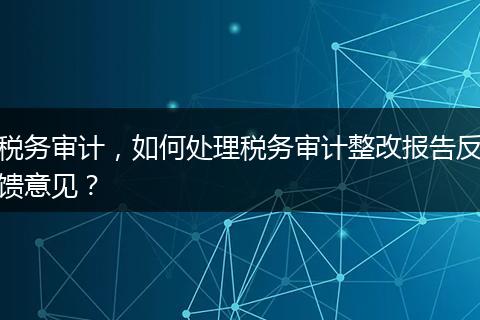 稅務(wù)審計(jì)，如何處理稅務(wù)審計(jì)整改報(bào)告反饋意見？