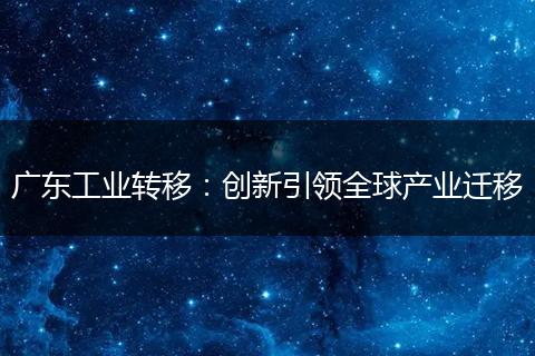 廣東工業(yè)轉(zhuǎn)移：創(chuàng)新引領(lǐng)全球產(chǎn)業(yè)遷移