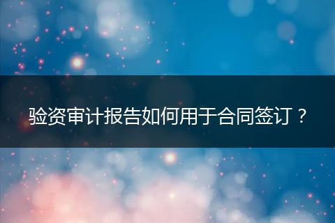 驗資審計報告如何用于合同簽訂？