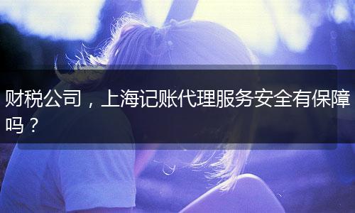 財稅公司，上海記賬代理服務安全有保障嗎？